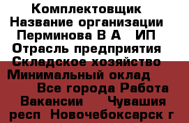 Комплектовщик › Название организации ­ Перминова В.А., ИП › Отрасль предприятия ­ Складское хозяйство › Минимальный оклад ­ 30 000 - Все города Работа » Вакансии   . Чувашия респ.,Новочебоксарск г.